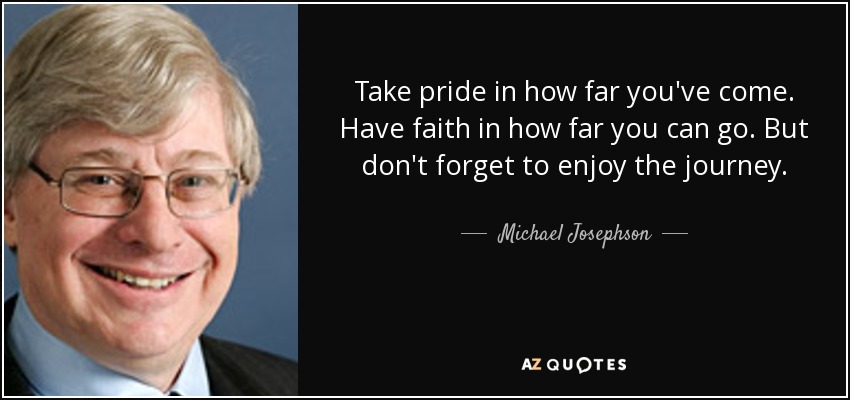Take pride in how far you've come. Have faith in how far you can go. But don't forget to enjoy the journey. - Michael Josephson