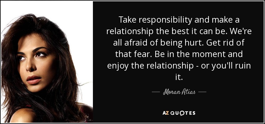 Take responsibility and make a relationship the best it can be. We're all afraid of being hurt. Get rid of that fear. Be in the moment and enjoy the relationship - or you'll ruin it. - Moran Atias