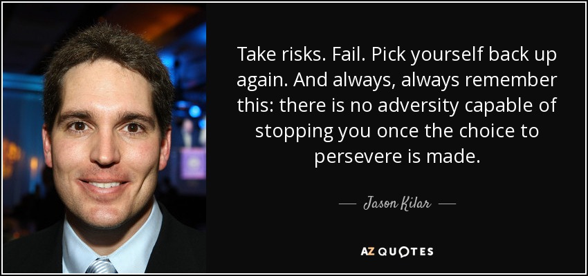 Take risks. Fail. Pick yourself back up again. And always, always remember this: there is no adversity capable of stopping you once the choice to persevere is made. - Jason Kilar