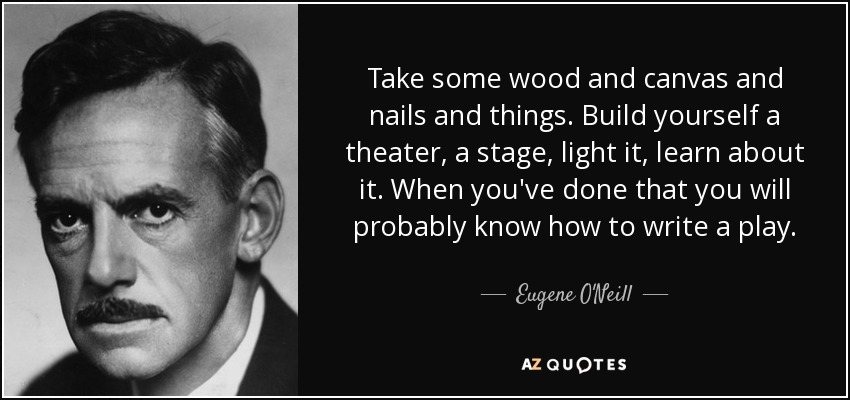 Take some wood and canvas and nails and things. Build yourself a theater, a stage, light it, learn about it. When you've done that you will probably know how to write a play. - Eugene O'Neill