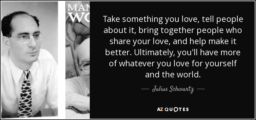 Take something you love, tell people about it, bring together people who share your love, and help make it better. Ultimately, you'll have more of whatever you love for yourself and the world. - Julius Schwartz