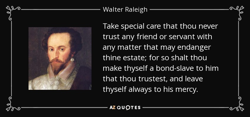 Take special care that thou never trust any friend or servant with any matter that may endanger thine estate; for so shalt thou make thyself a bond-slave to him that thou trustest, and leave thyself always to his mercy. - Walter Raleigh