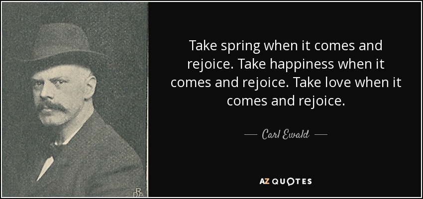 Take spring when it comes and rejoice. Take happiness when it comes and rejoice. Take love when it comes and rejoice. - Carl Ewald