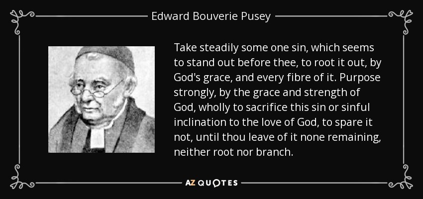 Take steadily some one sin, which seems to stand out before thee, to root it out, by God's grace, and every fibre of it. Purpose strongly, by the grace and strength of God, wholly to sacrifice this sin or sinful inclination to the love of God, to spare it not, until thou leave of it none remaining, neither root nor branch. - Edward Bouverie Pusey