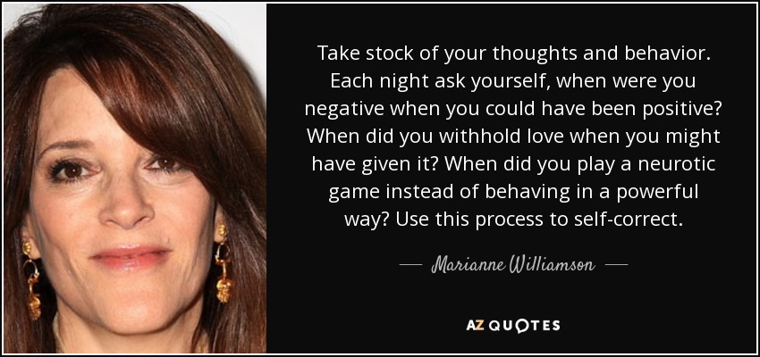 Take stock of your thoughts and behavior. Each night ask yourself, when were you negative when you could have been positive? When did you withhold love when you might have given it? When did you play a neurotic game instead of behaving in a powerful way? Use this process to self-correct. - Marianne Williamson