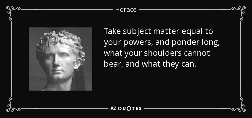 Take subject matter equal to your powers, and ponder long, what your shoulders cannot bear, and what they can. - Horace