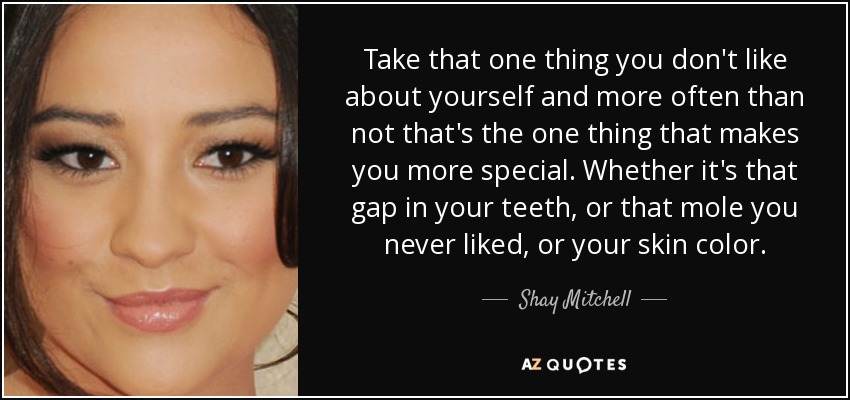 Take that one thing you don't like about yourself and more often than not that's the one thing that makes you more special. Whether it's that gap in your teeth, or that mole you never liked, or your skin color. - Shay Mitchell