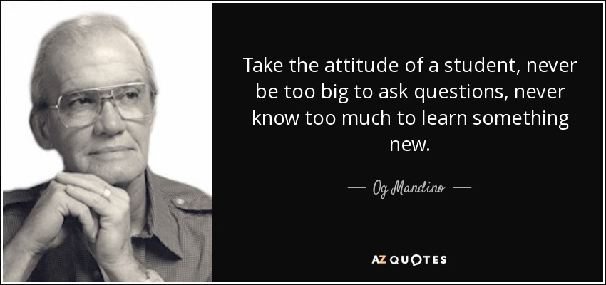Take the attitude of a student, never be too big to ask questions, never know too much to learn something new. - Og Mandino