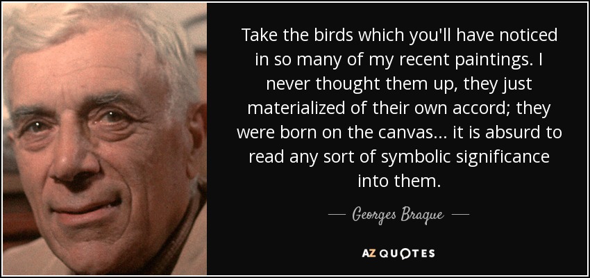 Take the birds which you'll have noticed in so many of my recent paintings. I never thought them up, they just materialized of their own accord; they were born on the canvas... it is absurd to read any sort of symbolic significance into them. - Georges Braque