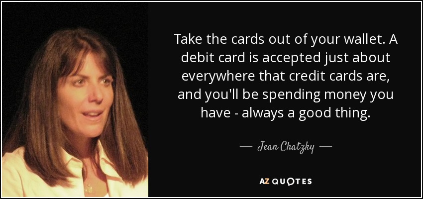 Take the cards out of your wallet. A debit card is accepted just about everywhere that credit cards are, and you'll be spending money you have - always a good thing. - Jean Chatzky