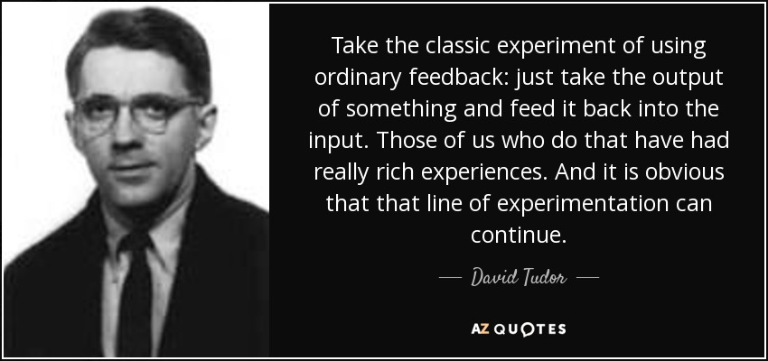 Take the classic experiment of using ordinary feedback: just take the output of something and feed it back into the input. Those of us who do that have had really rich experiences. And it is obvious that that line of experimentation can continue. - David Tudor