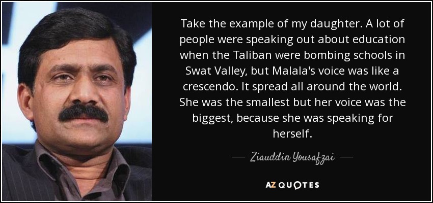 Take the example of my daughter. A lot of people were speaking out about education when the Taliban were bombing schools in Swat Valley, but Malala's voice was like a crescendo. It spread all around the world. She was the smallest but her voice was the biggest, because she was speaking for herself. - Ziauddin Yousafzai