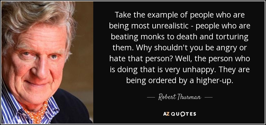 Take the example of people who are being most unrealistic - people who are beating monks to death and torturing them. Why shouldn't you be angry or hate that person? Well, the person who is doing that is very unhappy. They are being ordered by a higher-up. - Robert Thurman