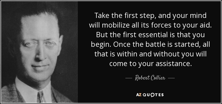 Take the first step, and your mind will mobilize all its forces to your aid. But the first essential is that you begin. Once the battle is started, all that is within and without you will come to your assistance. - Robert Collier