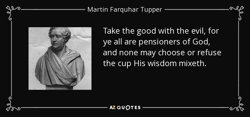 Take the good with the evil, for ye all are pensioners of God, and none may choose or refuse the cup His wisdom mixeth. - Martin Farquhar Tupper