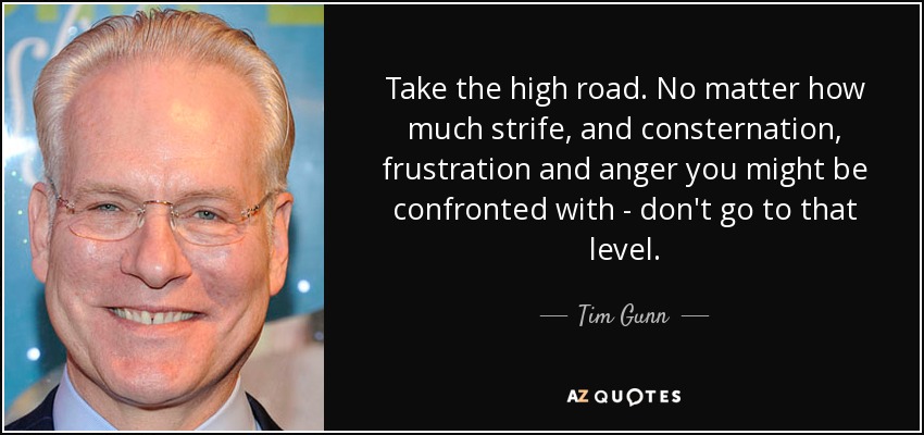 Take the high road. No matter how much strife, and consternation, frustration and anger you might be confronted with - don't go to that level. - Tim Gunn