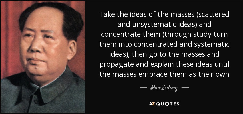 Take the ideas of the masses (scattered and unsystematic ideas) and concentrate them (through study turn them into concentrated and systematic ideas), then go to the masses and propagate and explain these ideas until the masses embrace them as their own - Mao Zedong
