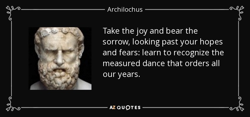 Take the joy and bear the sorrow, looking past your hopes and fears: learn to recognize the measured dance that orders all our years. - Archilochus