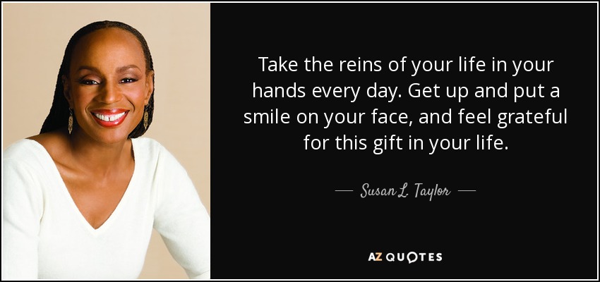 Take the reins of your life in your hands every day. Get up and put a smile on your face, and feel grateful for this gift in your life. - Susan L. Taylor