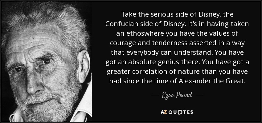 Take the serious side of Disney, the Confucian side of Disney. It's in having taken an ethoswhere you have the values of courage and tenderness asserted in a way that everybody can understand. You have got an absolute genius there. You have got a greater correlation of nature than you have had since the time of Alexander the Great. - Ezra Pound