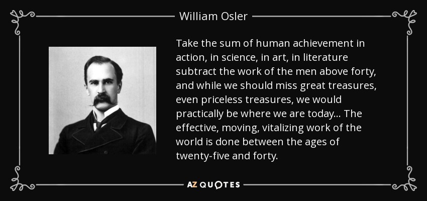 Take the sum of human achievement in action, in science, in art, in literature subtract the work of the men above forty, and while we should miss great treasures, even priceless treasures, we would practically be where we are today ... The effective, moving, vitalizing work of the world is done between the ages of twenty-five and forty. - William Osler
