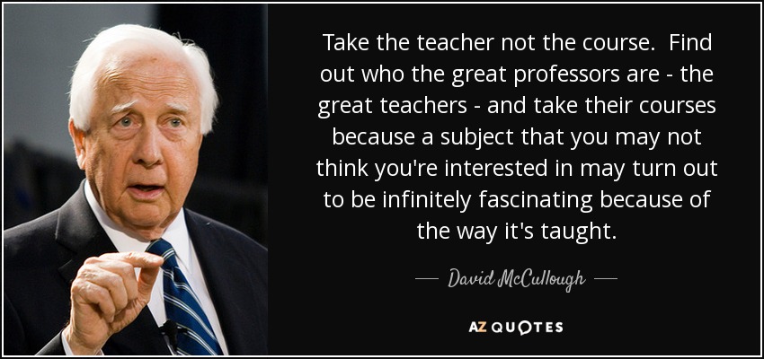 Take the teacher not the course. Find out who the great professors are - the great teachers - and take their courses because a subject that you may not think you're interested in may turn out to be infinitely fascinating because of the way it's taught. - David McCullough