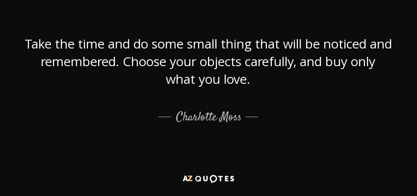 Take the time and do some small thing that will be noticed and remembered. Choose your objects carefully, and buy only what you love. - Charlotte Moss