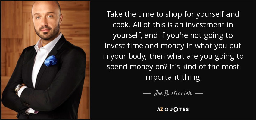 Take the time to shop for yourself and cook. All of this is an investment in yourself, and if you're not going to invest time and money in what you put in your body, then what are you going to spend money on? It's kind of the most important thing. - Joe Bastianich