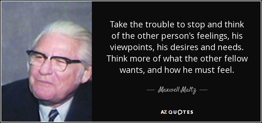 Take the trouble to stop and think of the other person's feelings, his viewpoints, his desires and needs. Think more of what the other fellow wants, and how he must feel. - Maxwell Maltz