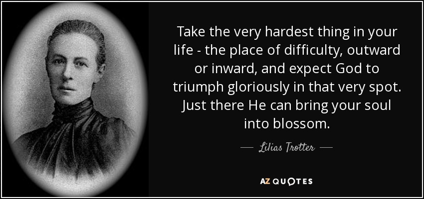 Take the very hardest thing in your life - the place of difficulty, outward or inward, and expect God to triumph gloriously in that very spot. Just there He can bring your soul into blossom. - Lilias Trotter
