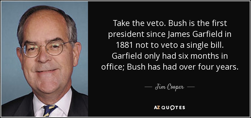 Take the veto. Bush is the first president since James Garfield in 1881 not to veto a single bill. Garfield only had six months in office; Bush has had over four years. - Jim Cooper