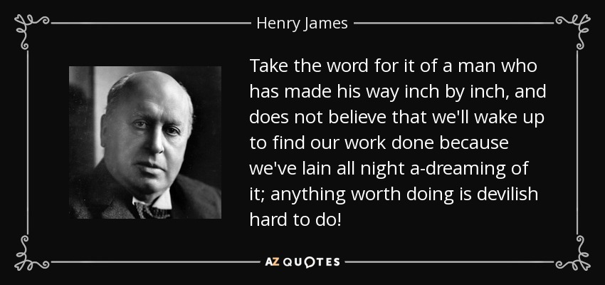 Take the word for it of a man who has made his way inch by inch, and does not believe that we'll wake up to find our work done because we've lain all night a-dreaming of it; anything worth doing is devilish hard to do! - Henry James