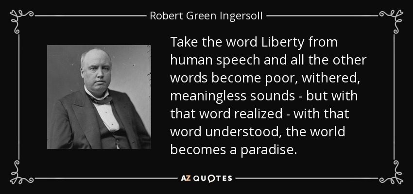 Take the word Liberty from human speech and all the other words become poor, withered, meaningless sounds - but with that word realized - with that word understood, the world becomes a paradise. - Robert Green Ingersoll