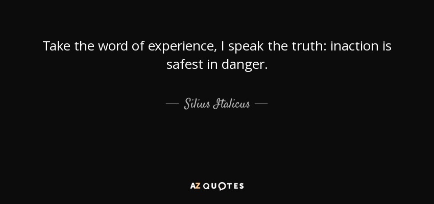 Take the word of experience, I speak the truth: inaction is safest in danger. - Silius Italicus