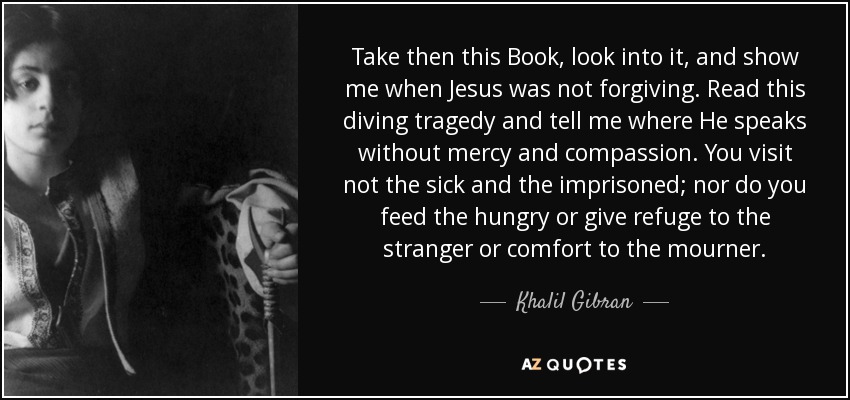 Take then this Book, look into it, and show me when Jesus was not forgiving. Read this diving tragedy and tell me where He speaks without mercy and compassion. You visit not the sick and the imprisoned; nor do you feed the hungry or give refuge to the stranger or comfort to the mourner. - Khalil Gibran