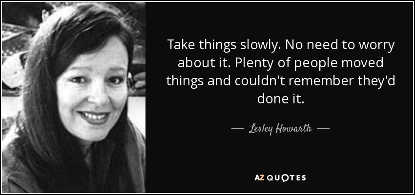 Take things slowly. No need to worry about it. Plenty of people moved things and couldn't remember they'd done it. - Lesley Howarth