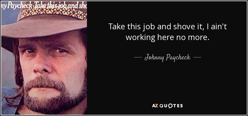 Take this job and shove it, I ain't working here no more. - Johnny Paycheck