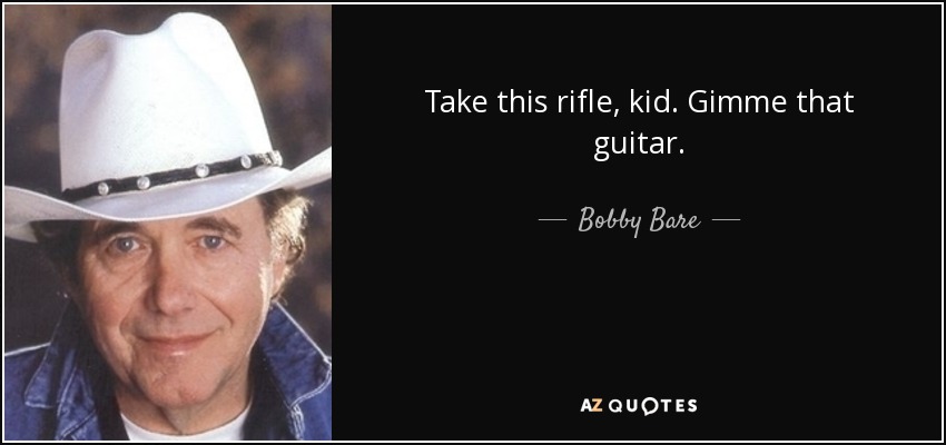 Take this rifle, kid. Gimme that guitar. - Bobby Bare