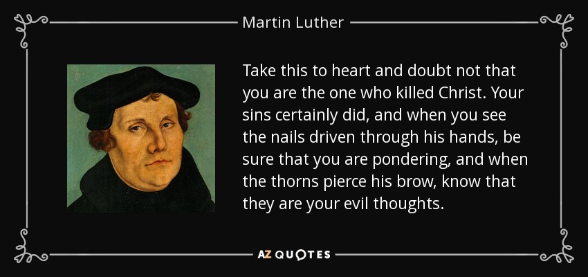 Take this to heart and doubt not that you are the one who killed Christ. Your sins certainly did, and when you see the nails driven through his hands, be sure that you are pondering, and when the thorns pierce his brow, know that they are your evil thoughts. - Martin Luther