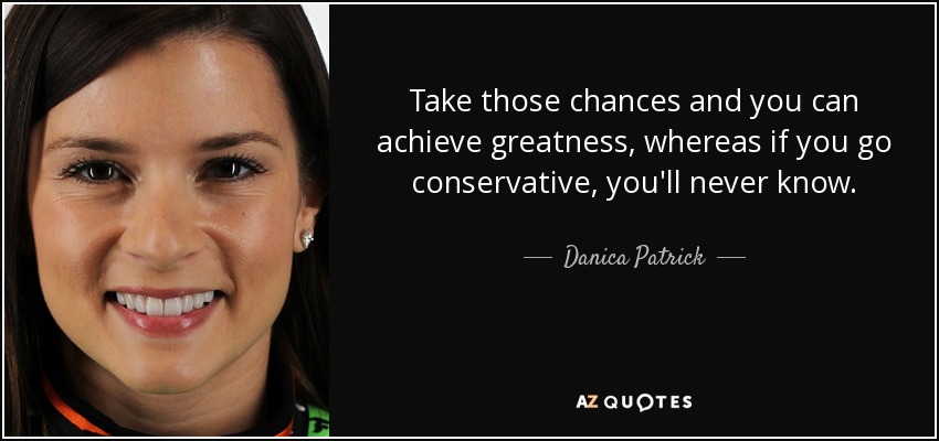 Take those chances and you can achieve greatness, whereas if you go conservative, you'll never know. - Danica Patrick