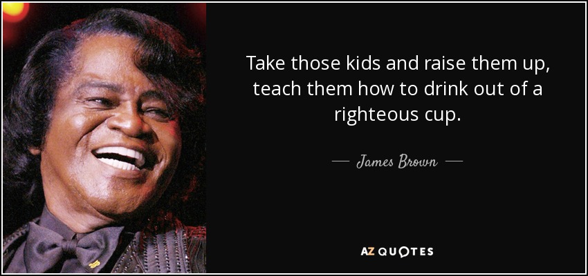 Take those kids and raise them up, teach them how to drink out of a righteous cup. - James Brown