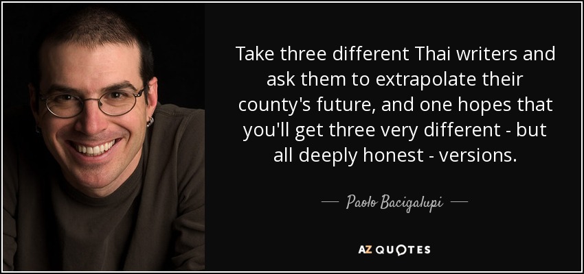 Take three different Thai writers and ask them to extrapolate their county's future, and one hopes that you'll get three very different - but all deeply honest - versions. - Paolo Bacigalupi