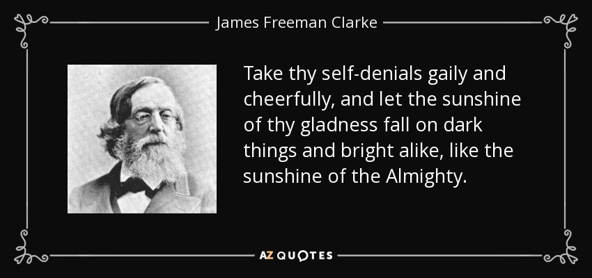 Take thy self-denials gaily and cheerfully, and let the sunshine of thy gladness fall on dark things and bright alike, like the sunshine of the Almighty. - James Freeman Clarke