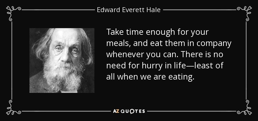 Take time enough for your meals, and eat them in company whenever you can. There is no need for hurry in life—least of all when we are eating. - Edward Everett Hale