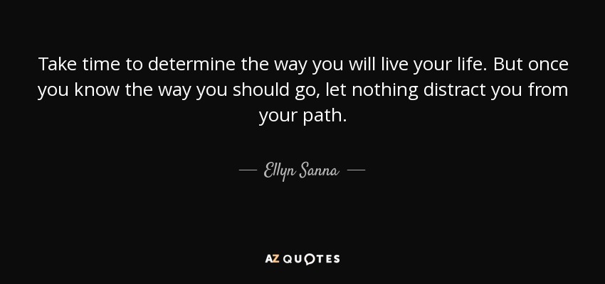 Take time to determine the way you will live your life. But once you know the way you should go, let nothing distract you from your path. - Ellyn Sanna