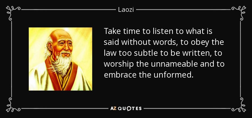 Take time to listen to what is said without words, to obey the law too subtle to be written, to worship the unnameable and to embrace the unformed. - Laozi