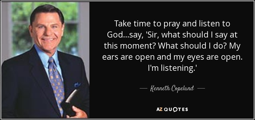 Take time to pray and listen to God...say, 'Sir, what should I say at this moment? What should I do? My ears are open and my eyes are open. I'm listening.' - Kenneth Copeland