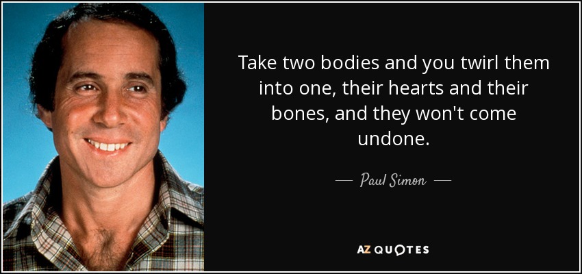 Take two bodies and you twirl them into one, their hearts and their bones, and they won't come undone. - Paul Simon