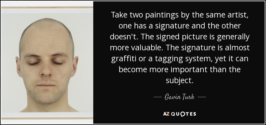 Take two paintings by the same artist, one has a signature and the other doesn't. The signed picture is generally more valuable. The signature is almost graffiti or a tagging system, yet it can become more important than the subject. - Gavin Turk