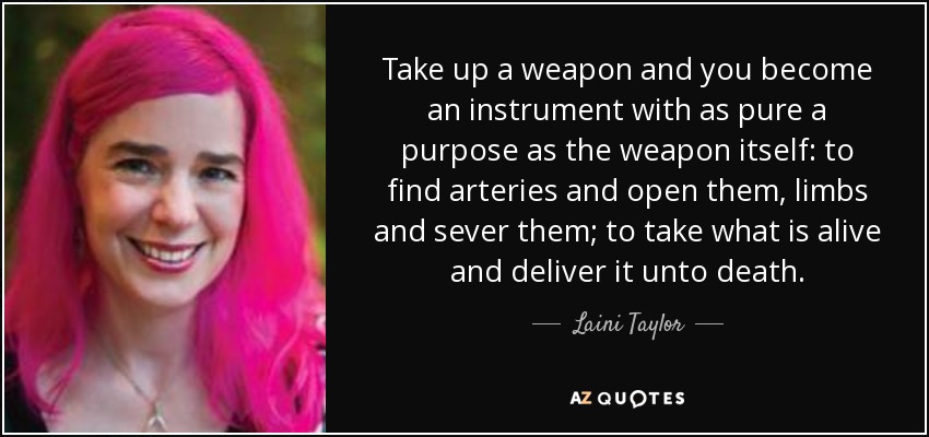 Take up a weapon and you become an instrument with as pure a purpose as the weapon itself: to find arteries and open them, limbs and sever them; to take what is alive and deliver it unto death. - Laini Taylor